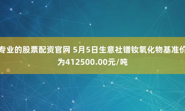 专业的股票配资官网 5月5日生意社镨钕氧化物基准价为412500.00元/吨