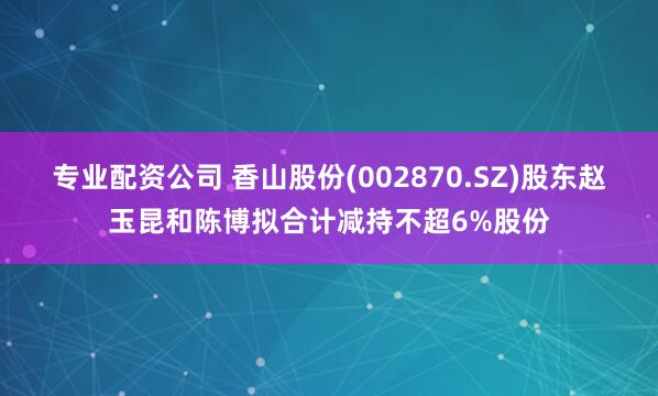 专业配资公司 香山股份(002870.SZ)股东赵玉昆和陈博拟合计减持不超6%股份