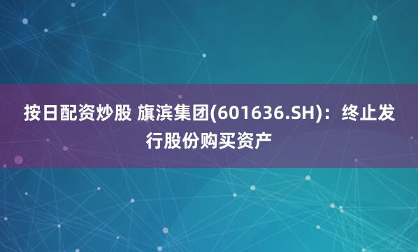 按日配资炒股 旗滨集团(601636.SH)：终止发行股份购买资产