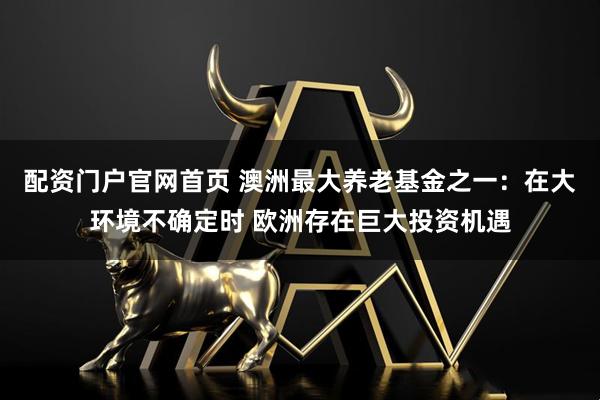 配资门户官网首页 澳洲最大养老基金之一：在大环境不确定时 欧洲存在巨大投资机遇