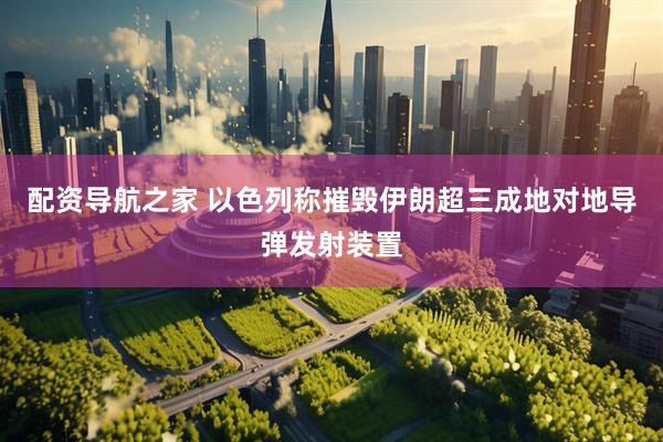 配资导航之家 以色列称摧毁伊朗超三成地对地导弹发射装置