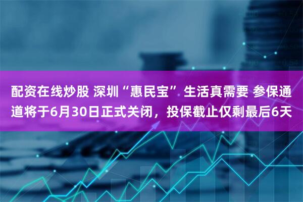 配资在线炒股 深圳“惠民宝” 生活真需要 参保通道将于6月30日正式关闭，投保截止仅剩最后6天