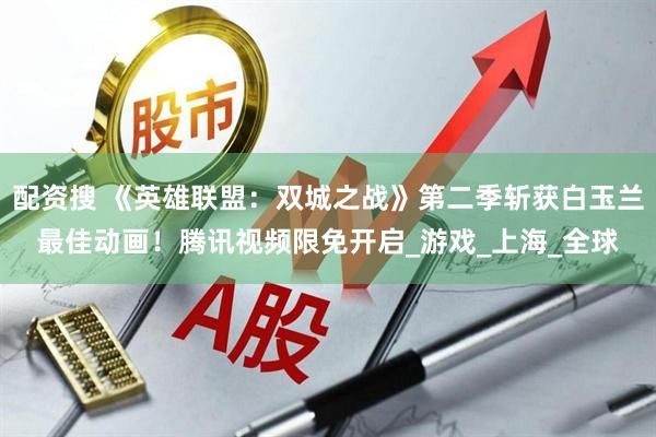 配资搜 《英雄联盟：双城之战》第二季斩获白玉兰最佳动画！腾讯视频限免开启_游戏_上海_全球