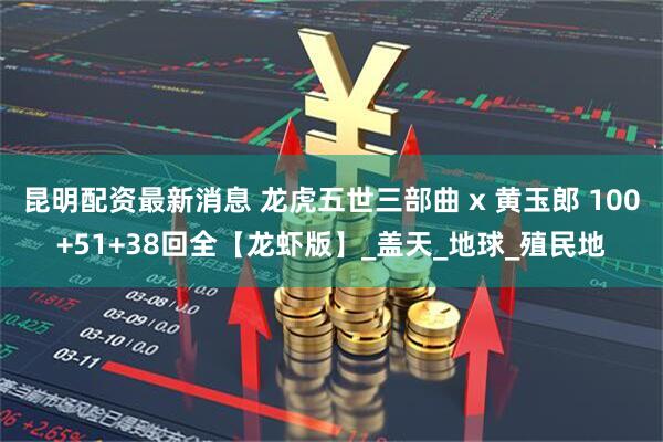 昆明配资最新消息 龙虎五世三部曲 x 黄玉郎 100+51+38回全【龙虾版】_盖天_地球_殖民地