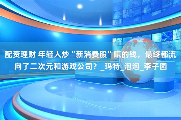 配资理财 年轻人炒“新消费股”赚的钱，最终都流向了二次元和游戏公司？_玛特_泡泡_李子园