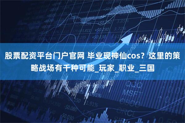 股票配资平台门户官网 毕业现神仙cos？这里的策略战场有千种可能_玩家_职业_三国