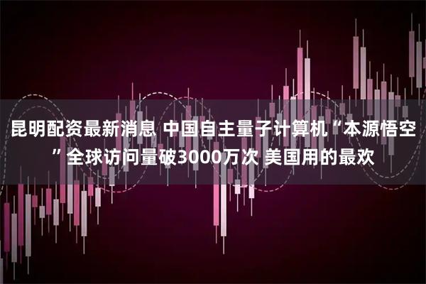 昆明配资最新消息 中国自主量子计算机“本源悟空”全球访问量破3000万次 美国用的最欢