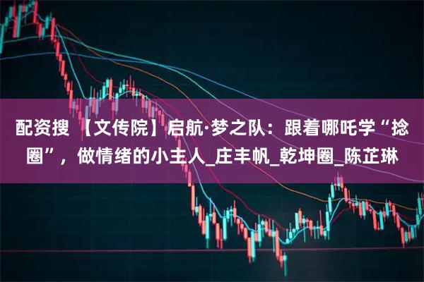 配资搜 【文传院】启航·梦之队：跟着哪吒学“捻圈”，做情绪的小主人_庄丰帆_乾坤圈_陈芷琳