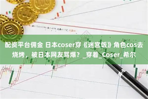 配资平台佣金 日本coser穿《迷宫饭》角色cos去烧烤，被日本网友骂爆？_穿着_Coser_希尔