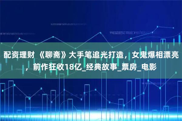 配资理财 《聊斋》大手笔追光打造，女鬼爆相漂亮，前作狂收18亿_经典故事_票房_电影