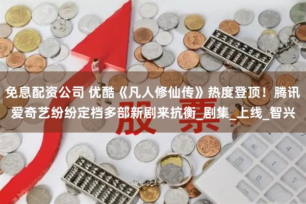 免息配资公司 优酷《凡人修仙传》热度登顶！腾讯爱奇艺纷纷定档多部新剧来抗衡_剧集_上线_智兴