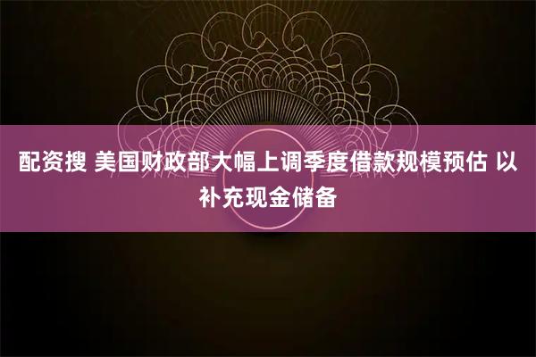 配资搜 美国财政部大幅上调季度借款规模预估 以补充现金储备