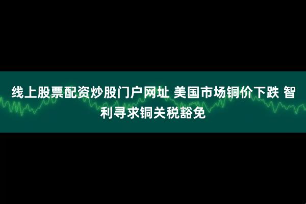 线上股票配资炒股门户网址 美国市场铜价下跌 智利寻求铜关税豁免