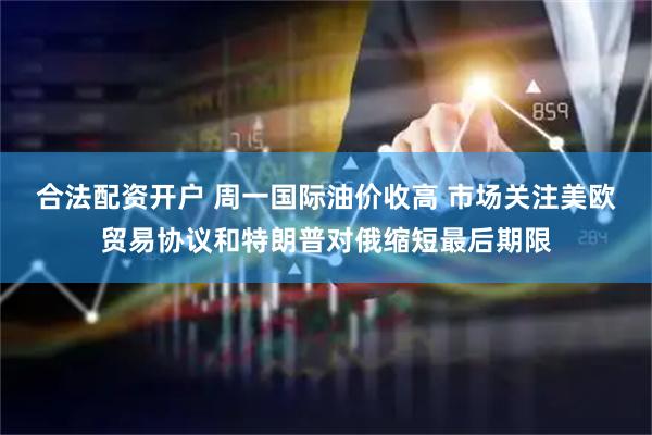合法配资开户 周一国际油价收高 市场关注美欧贸易协议和特朗普对俄缩短最后期限