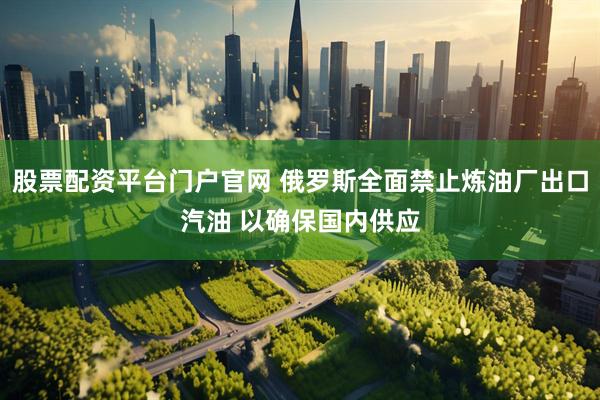 股票配资平台门户官网 俄罗斯全面禁止炼油厂出口汽油 以确保国内供应
