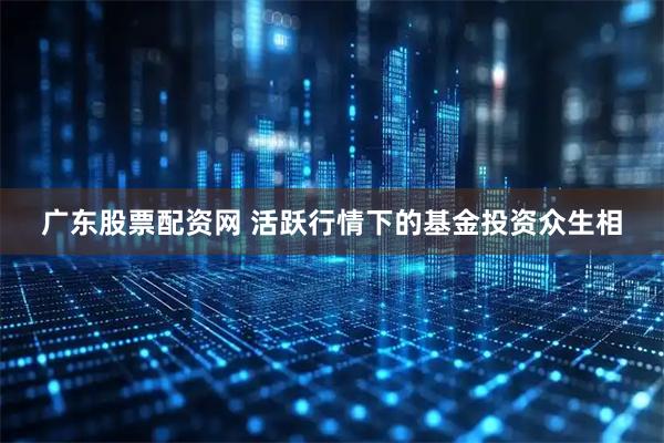 广东股票配资网 活跃行情下的基金投资众生相