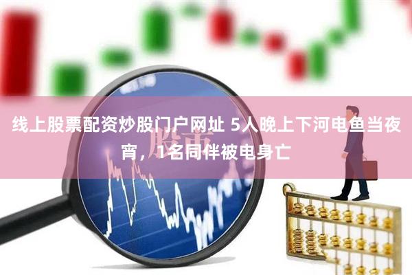 线上股票配资炒股门户网址 5人晚上下河电鱼当夜宵，1名同伴被电身亡