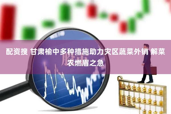 配资搜 甘肃榆中多种措施助力灾区蔬菜外销 解菜农燃眉之急