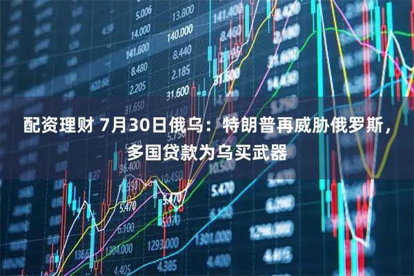 配资理财 7月30日俄乌：特朗普再威胁俄罗斯，多国贷款为乌买武器