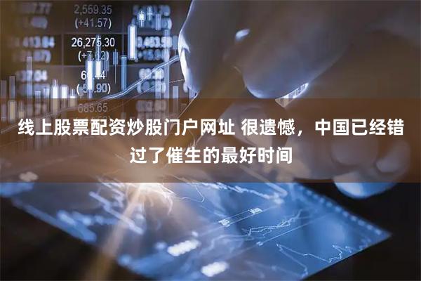 线上股票配资炒股门户网址 很遗憾，中国已经错过了催生的最好时间
