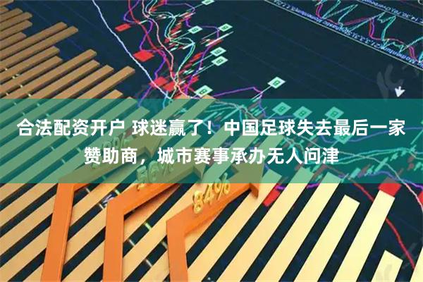 合法配资开户 球迷赢了！中国足球失去最后一家赞助商，城市赛事承办无人问津