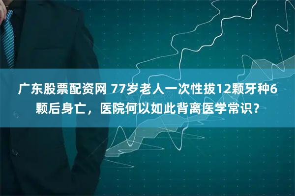 广东股票配资网 77岁老人一次性拔12颗牙种6颗后身亡，医院何以如此背离医学常识？