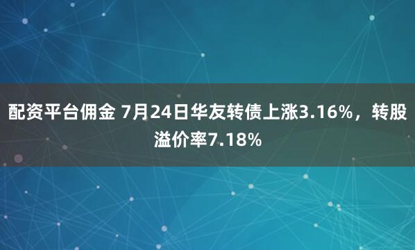 配资平台佣金 7月24日华友转债上涨3.16%，转股溢价率7.18%