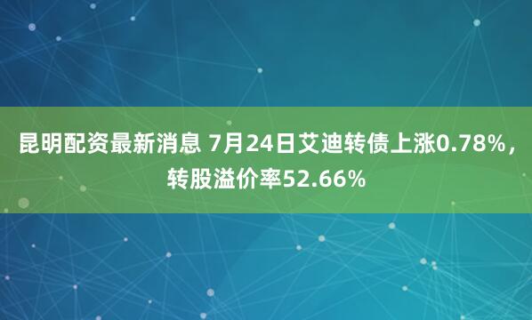 昆明配资最新消息 7月24日艾迪转债上涨0.78%，转股溢价率52.66%