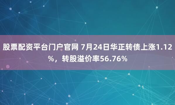 股票配资平台门户官网 7月24日华正转债上涨1.12%，转股溢价率56.76%