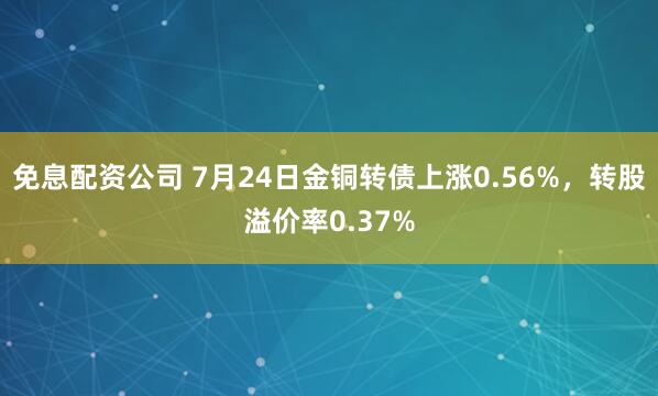 免息配资公司 7月24日金铜转债上涨0.56%，转股溢价率0.37%