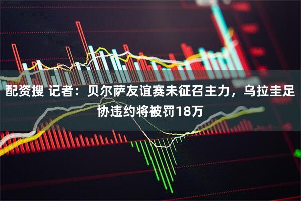 配资搜 记者：贝尔萨友谊赛未征召主力，乌拉圭足协违约将被罚18万