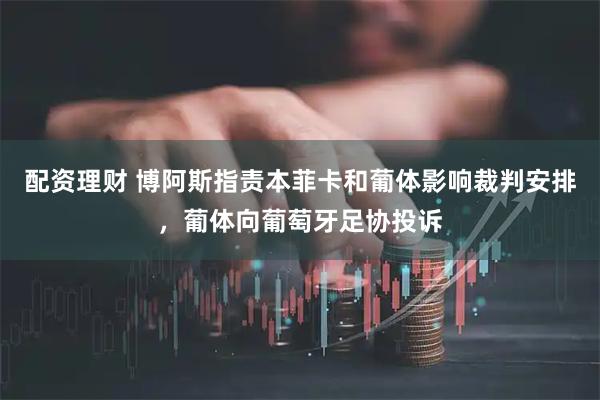 配资理财 博阿斯指责本菲卡和葡体影响裁判安排，葡体向葡萄牙足协投诉