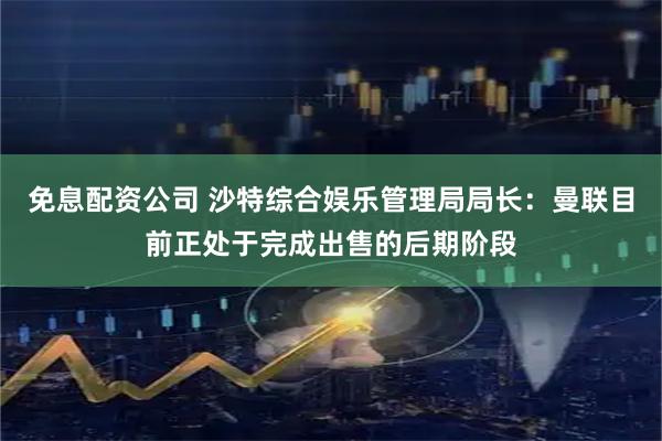 免息配资公司 沙特综合娱乐管理局局长：曼联目前正处于完成出售的后期阶段
