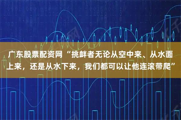 广东股票配资网 “挑衅者无论从空中来、从水面上来，还是从水下来，我们都可以让他连滚带爬”