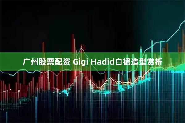 广州股票配资 Gigi Hadid白裙造型赏析