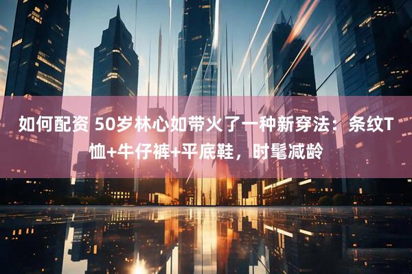 如何配资 50岁林心如带火了一种新穿法：条纹T恤+牛仔裤+平底鞋，时髦减龄