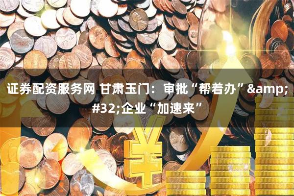 证券配资服务网 甘肃玉门：审批“帮着办” 企业“加速来”