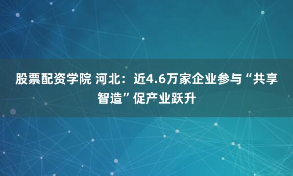 股票配资学院 河北：近4.6万家企业参与“共享智造”促产业跃升