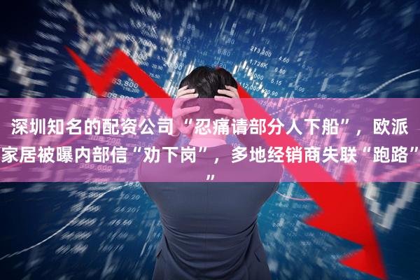 深圳知名的配资公司 “忍痛请部分人下船”，欧派家居被曝内部信“劝下岗”，多地经销商失联“跑路”