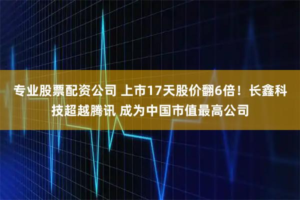 专业股票配资公司 上市17天股价翻6倍！长鑫科技超越腾讯 成为中国市值最高公司