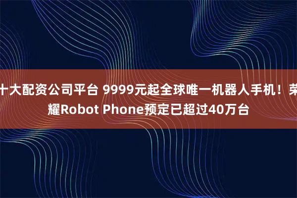 十大配资公司平台 9999元起全球唯一机器人手机！荣耀Robot Phone预定已超过40万台