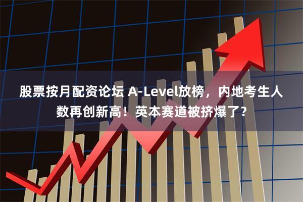 股票按月配资论坛 A-Level放榜，内地考生人数再创新高！英本赛道被挤爆了？